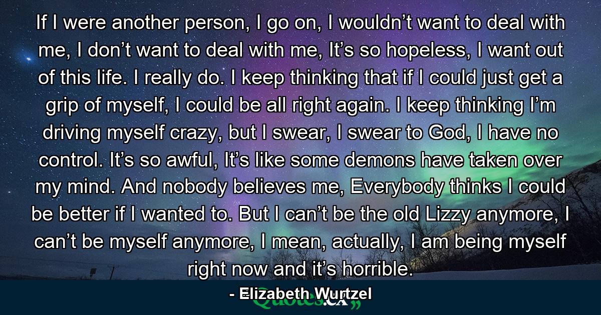 If I were another person, I go on, I wouldn’t want to deal with me, I don’t want to deal with me, It’s so hopeless, I want out of this life. I really do. I keep thinking that if I could just get a grip of myself, I could be all right again. I keep thinking I’m driving myself crazy, but I swear, I swear to God, I have no control. It’s so awful, It’s like some demons have taken over my mind. And nobody believes me, Everybody thinks I could be better if I wanted to. But I can’t be the old Lizzy anymore, I can’t be myself anymore, I mean, actually, I am being myself right now and it’s horrible. - Quote by Elizabeth Wurtzel