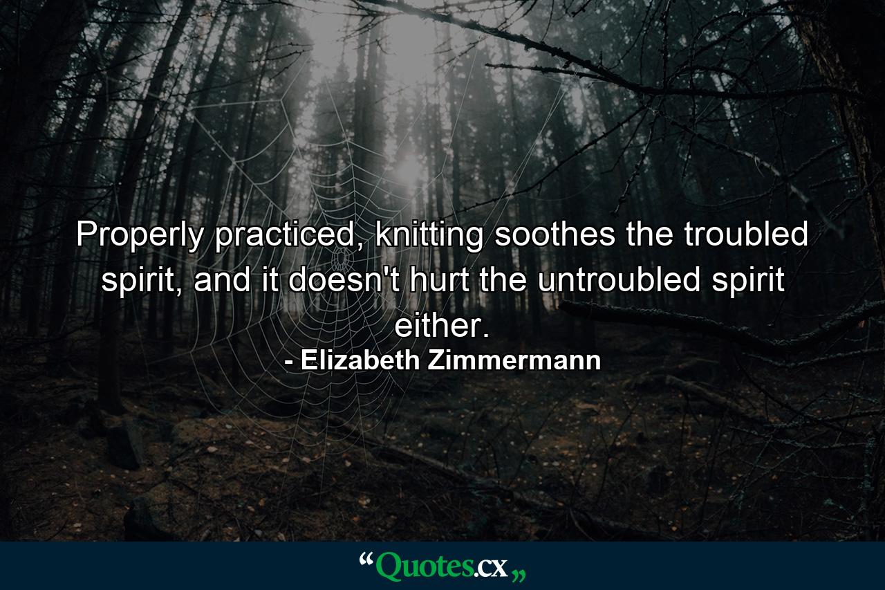 Properly practiced, knitting soothes the troubled spirit, and it doesn't hurt the untroubled spirit either. - Quote by Elizabeth Zimmermann