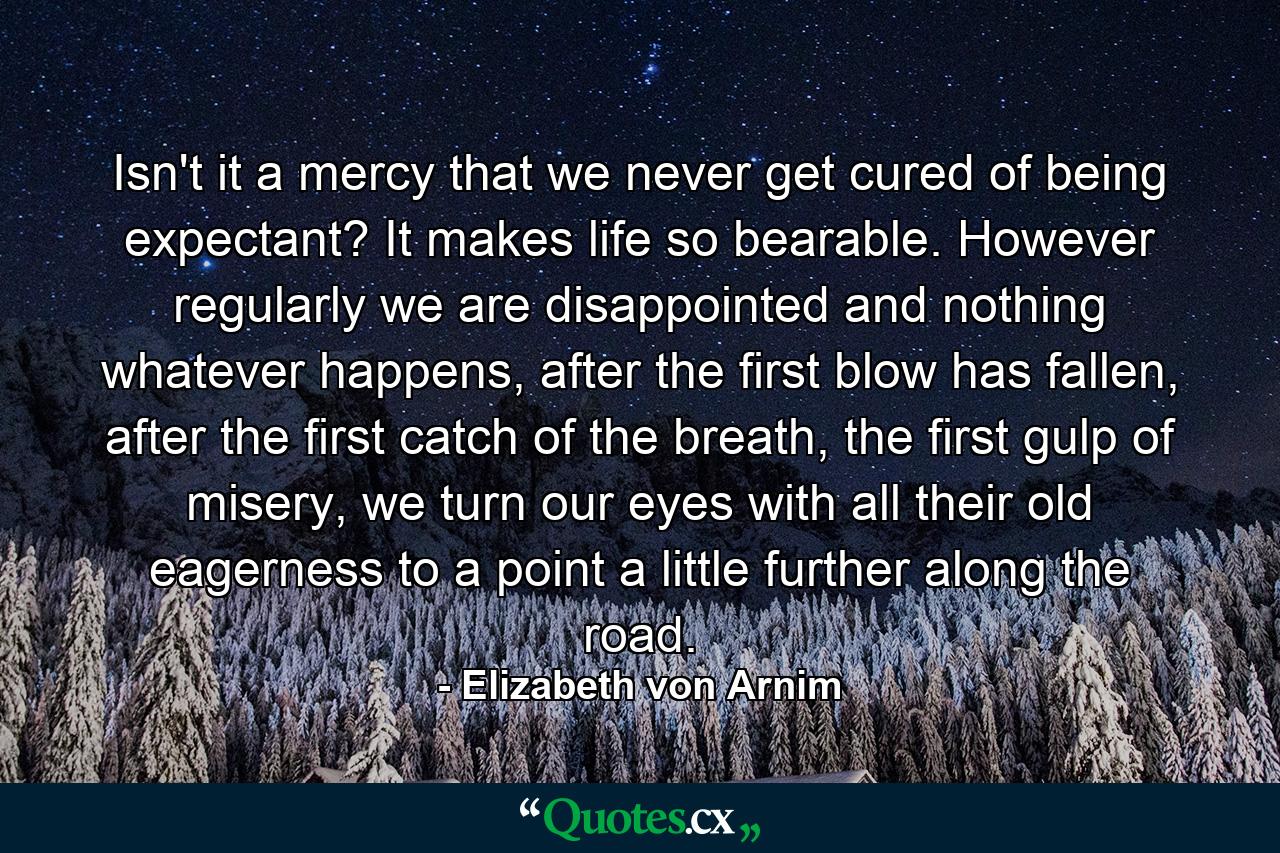 Isn't it a mercy that we never get cured of being expectant? It makes life so bearable. However regularly we are disappointed and nothing whatever happens, after the first blow has fallen, after the first catch of the breath, the first gulp of misery, we turn our eyes with all their old eagerness to a point a little further along the road. - Quote by Elizabeth von Arnim