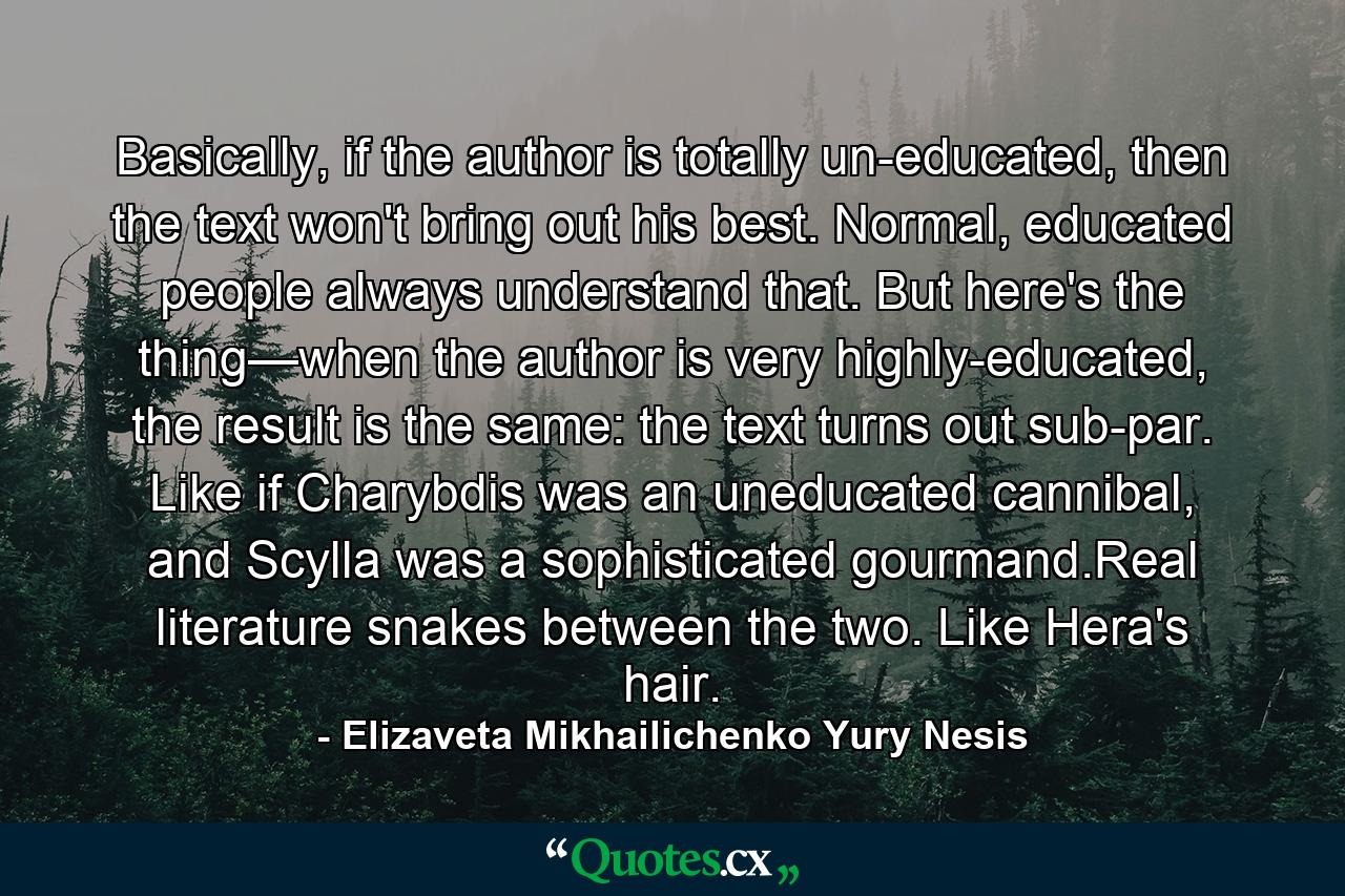 Basically, if the author is totally un-educated, then the text won't bring out his best. Normal, educated people always understand that. But here's the thing—when the author is very highly-educated, the result is the same: the text turns out sub-par. Like if Charybdis was an uneducated cannibal, and Scylla was a sophisticated gourmand.Real literature snakes between the two. Like Hera's hair. - Quote by Elizaveta Mikhailichenko Yury Nesis