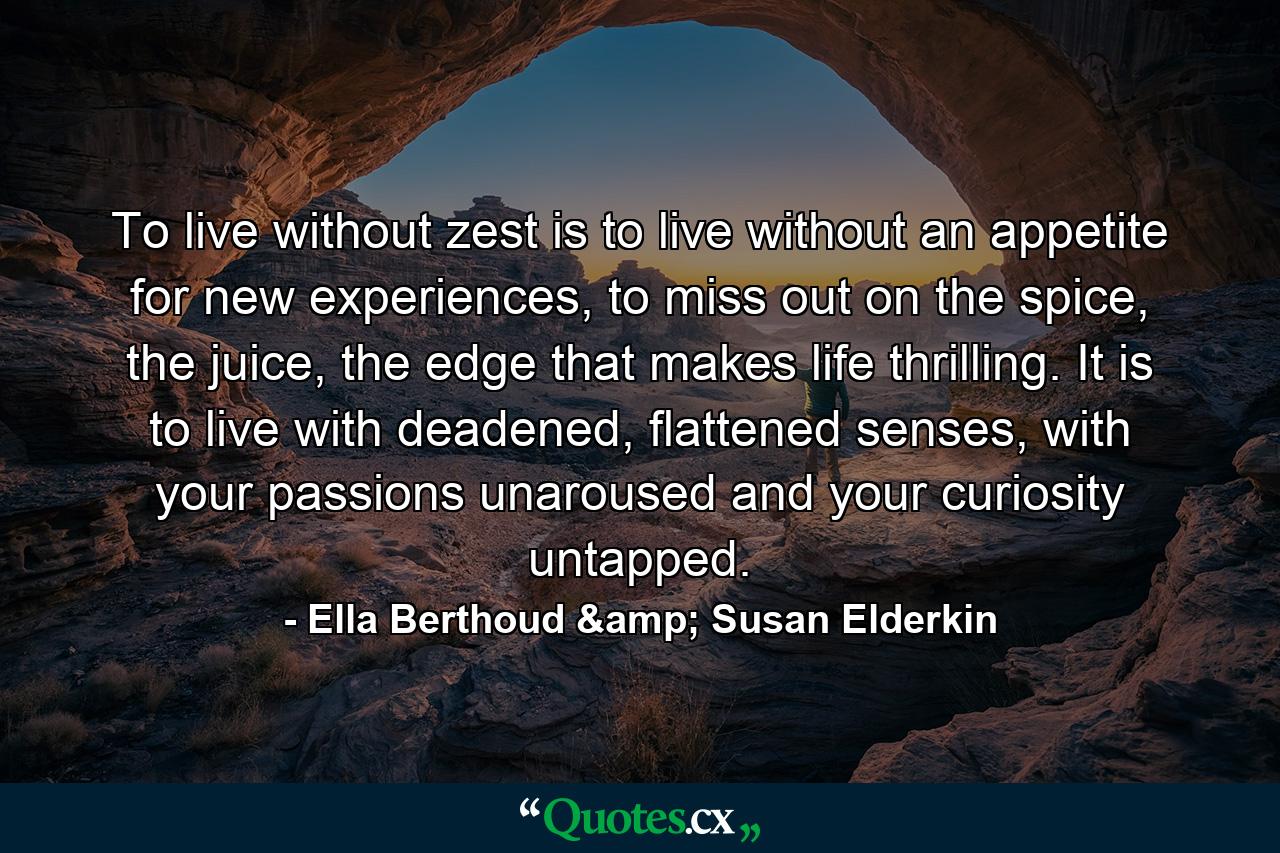 To live without zest is to live without an appetite for new experiences, to miss out on the spice, the juice, the edge that makes life thrilling. It is to live with deadened, flattened senses, with your passions unaroused and your curiosity untapped. - Quote by Ella Berthoud & Susan Elderkin