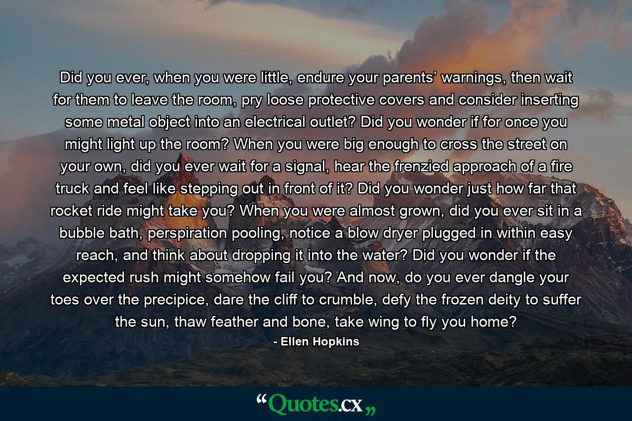 Did you ever, when you were little, endure your parents’ warnings, then wait for them to leave the room, pry loose protective covers and consider inserting some metal object into an electrical outlet? Did you wonder if for once you might light up the room? When you were big enough to cross the street on your own, did you ever wait for a signal, hear the frenzied approach of a fire truck and feel like stepping out in front of it? Did you wonder just how far that rocket ride might take you? When you were almost grown, did you ever sit in a bubble bath, perspiration pooling, notice a blow dryer plugged in within easy reach, and think about dropping it into the water? Did you wonder if the expected rush might somehow fail you? And now, do you ever dangle your toes over the precipice, dare the cliff to crumble, defy the frozen deity to suffer the sun, thaw feather and bone, take wing to fly you home? - Quote by Ellen Hopkins