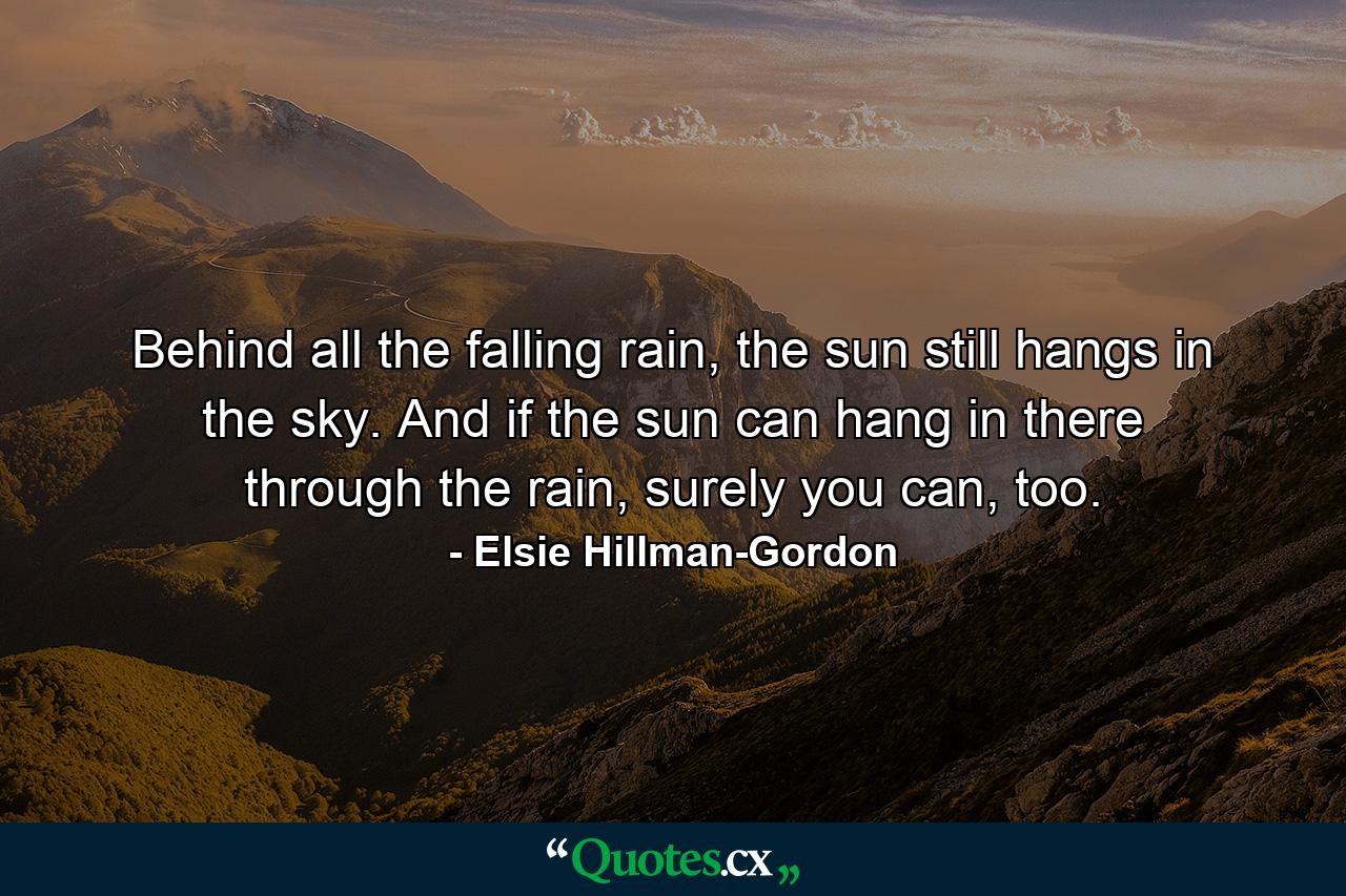 Behind all the falling rain, the sun still hangs in the sky. And if the sun can hang in there through the rain, surely you can, too. - Quote by Elsie Hillman-Gordon