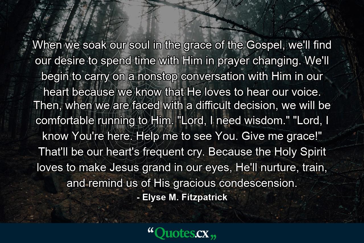 When we soak our soul in the grace of the Gospel, we'll find our desire to spend time with Him in prayer changing. We'll begin to carry on a nonstop conversation with Him in our heart because we know that He loves to hear our voice. Then, when we are faced with a difficult decision, we will be comfortable running to Him. 