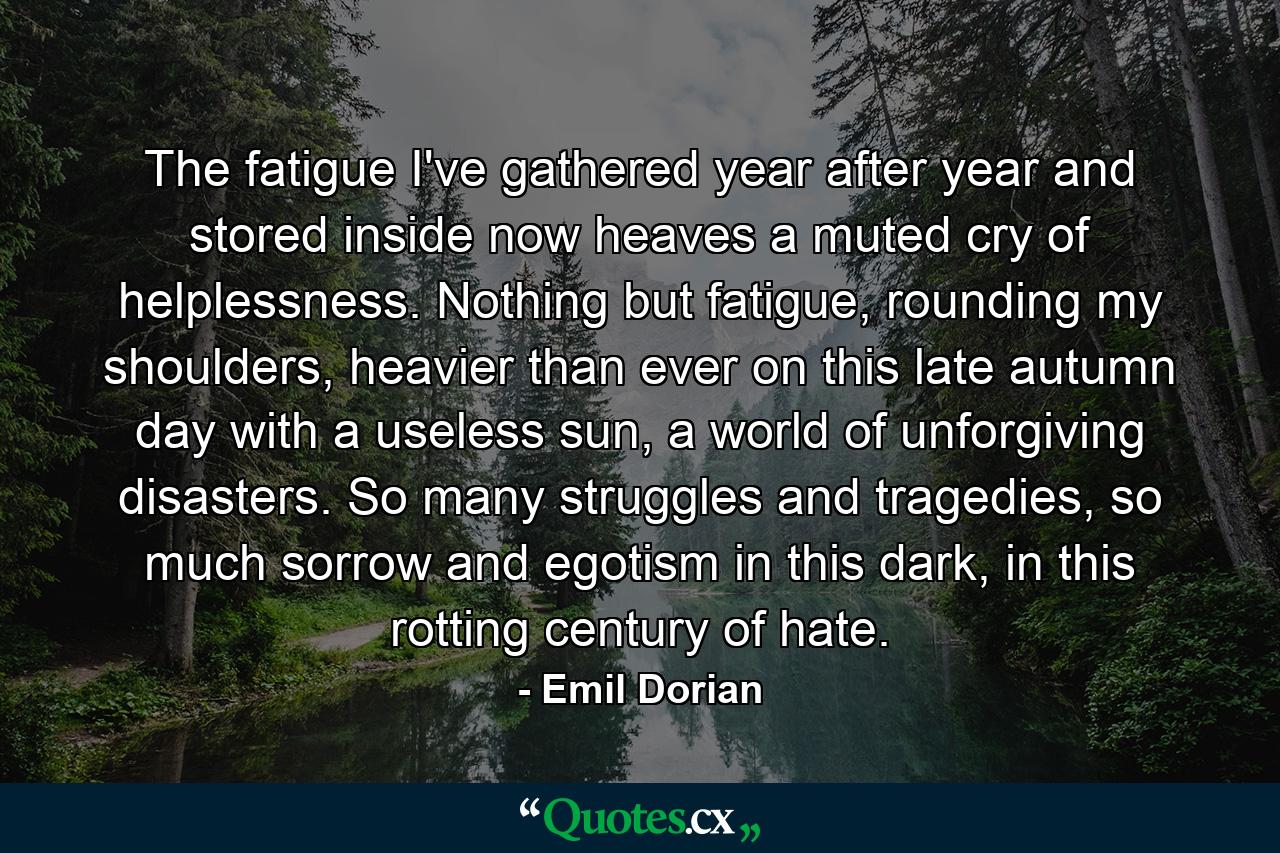 The fatigue I've gathered year after year and stored inside now heaves a muted cry of helplessness. Nothing but fatigue, rounding my shoulders, heavier than ever on this late autumn day with a useless sun, a world of unforgiving disasters. So many struggles and tragedies, so much sorrow and egotism in this dark, in this rotting century of hate. - Quote by Emil Dorian