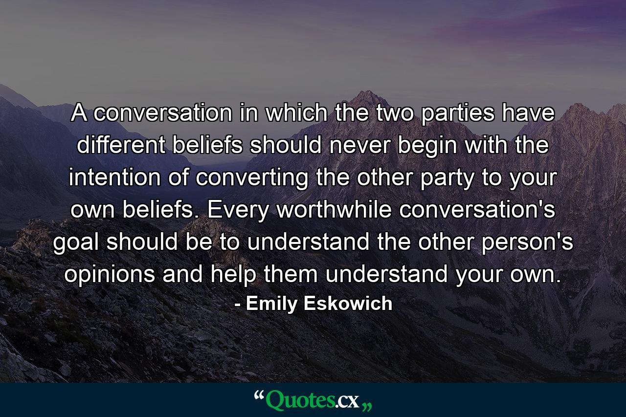 A conversation in which the two parties have different beliefs should never begin with the intention of converting the other party to your own beliefs. Every worthwhile conversation's goal should be to understand the other person's opinions and help them understand your own. - Quote by Emily Eskowich