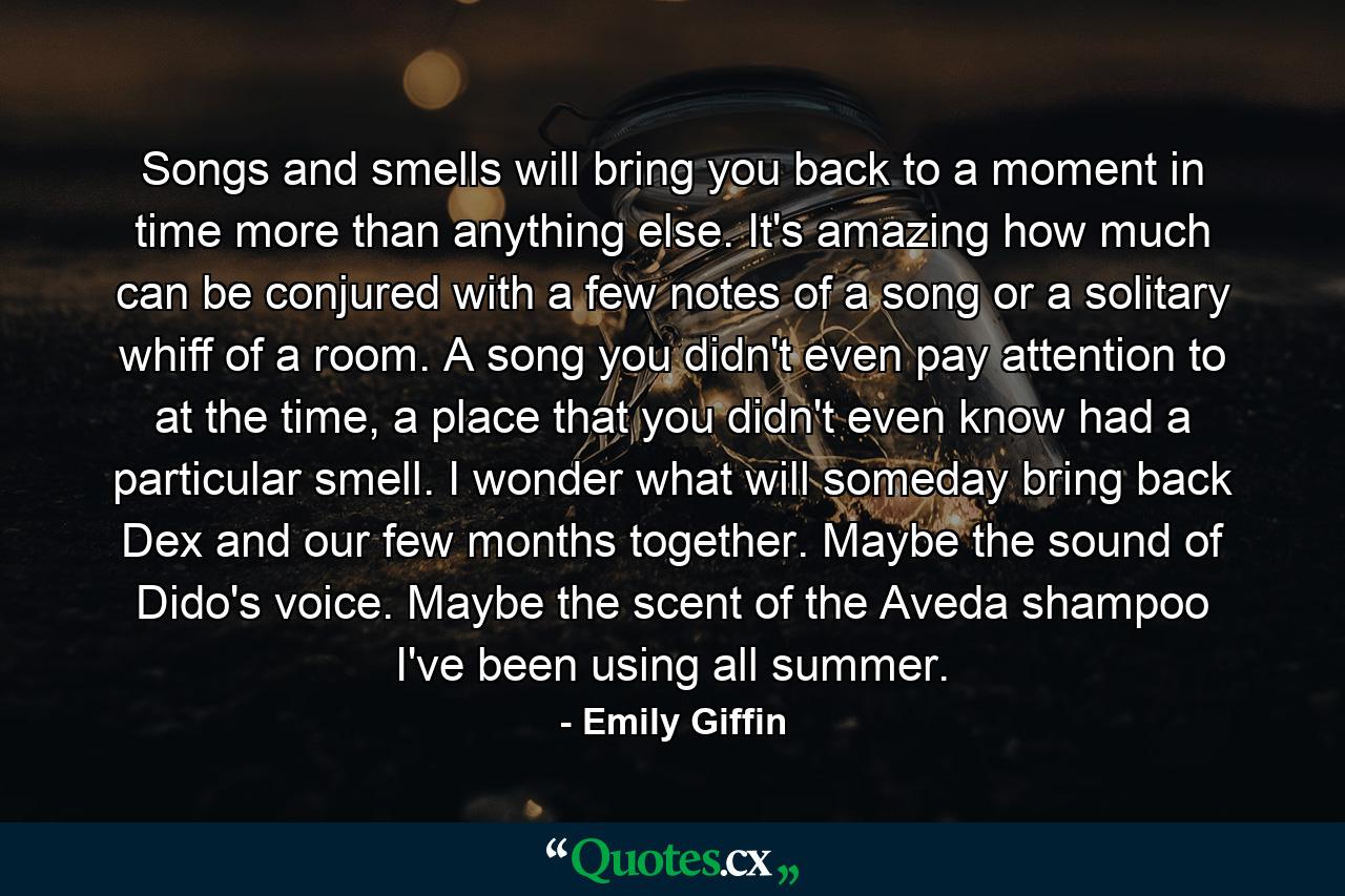 Songs and smells will bring you back to a moment in time more than anything else. It's amazing how much can be conjured with a few notes of a song or a solitary whiff of a room. A song you didn't even pay attention to at the time, a place that you didn't even know had a particular smell. I wonder what will someday bring back Dex and our few months together. Maybe the sound of Dido's voice. Maybe the scent of the Aveda shampoo I've been using all summer. - Quote by Emily Giffin