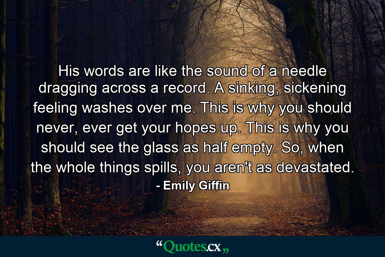 His words are like the sound of a needle dragging across a record. A sinking, sickening feeling washes over me. This is why you should never, ever get your hopes up. This is why you should see the glass as half empty. So, when the whole things spills, you aren't as devastated. - Quote by Emily Giffin