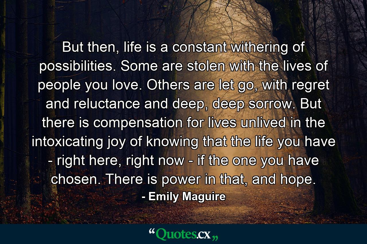 But then, life is a constant withering of possibilities. Some are stolen with the lives of people you love. Others are let go, with regret and reluctance and deep, deep sorrow. But there is compensation for lives unlived in the intoxicating joy of knowing that the life you have - right here, right now - if the one you have chosen. There is power in that, and hope. - Quote by Emily Maguire