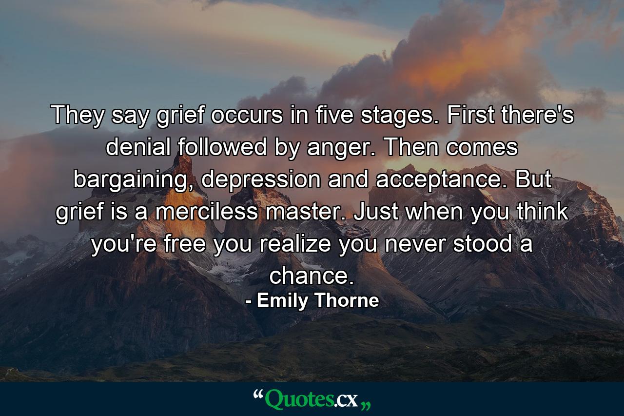 They say grief occurs in five stages. First there's denial followed by anger. Then comes bargaining, depression and acceptance. But grief is a merciless master. Just when you think you're free you realize you never stood a chance. - Quote by Emily Thorne