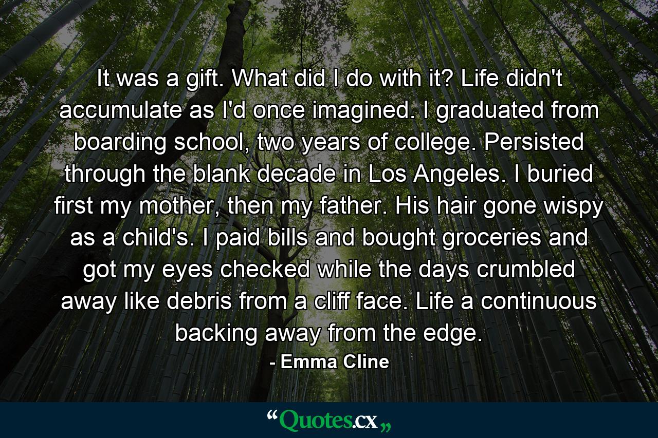 It was a gift. What did I do with it? Life didn't accumulate as I'd once imagined. I graduated from boarding school, two years of college. Persisted through the blank decade in Los Angeles. I buried first my mother, then my father. His hair gone wispy as a child's. I paid bills and bought groceries and got my eyes checked while the days crumbled away like debris from a cliff face. Life a continuous backing away from the edge. - Quote by Emma Cline