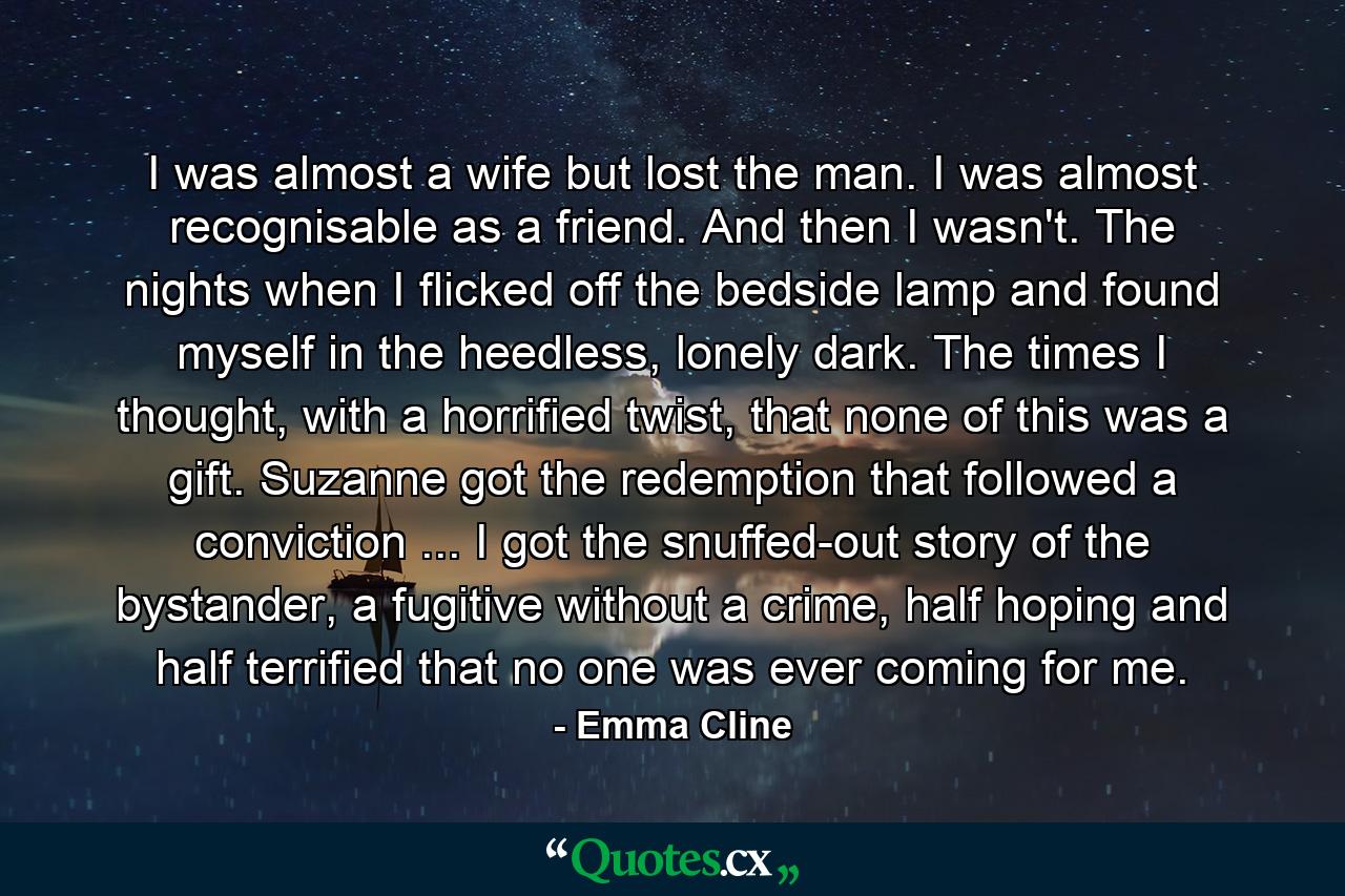 I was almost a wife but lost the man. I was almost recognisable as a friend. And then I wasn't. The nights when I flicked off the bedside lamp and found myself in the heedless, lonely dark. The times I thought, with a horrified twist, that none of this was a gift. Suzanne got the redemption that followed a conviction ... I got the snuffed-out story of the bystander, a fugitive without a crime, half hoping and half terrified that no one was ever coming for me. - Quote by Emma Cline