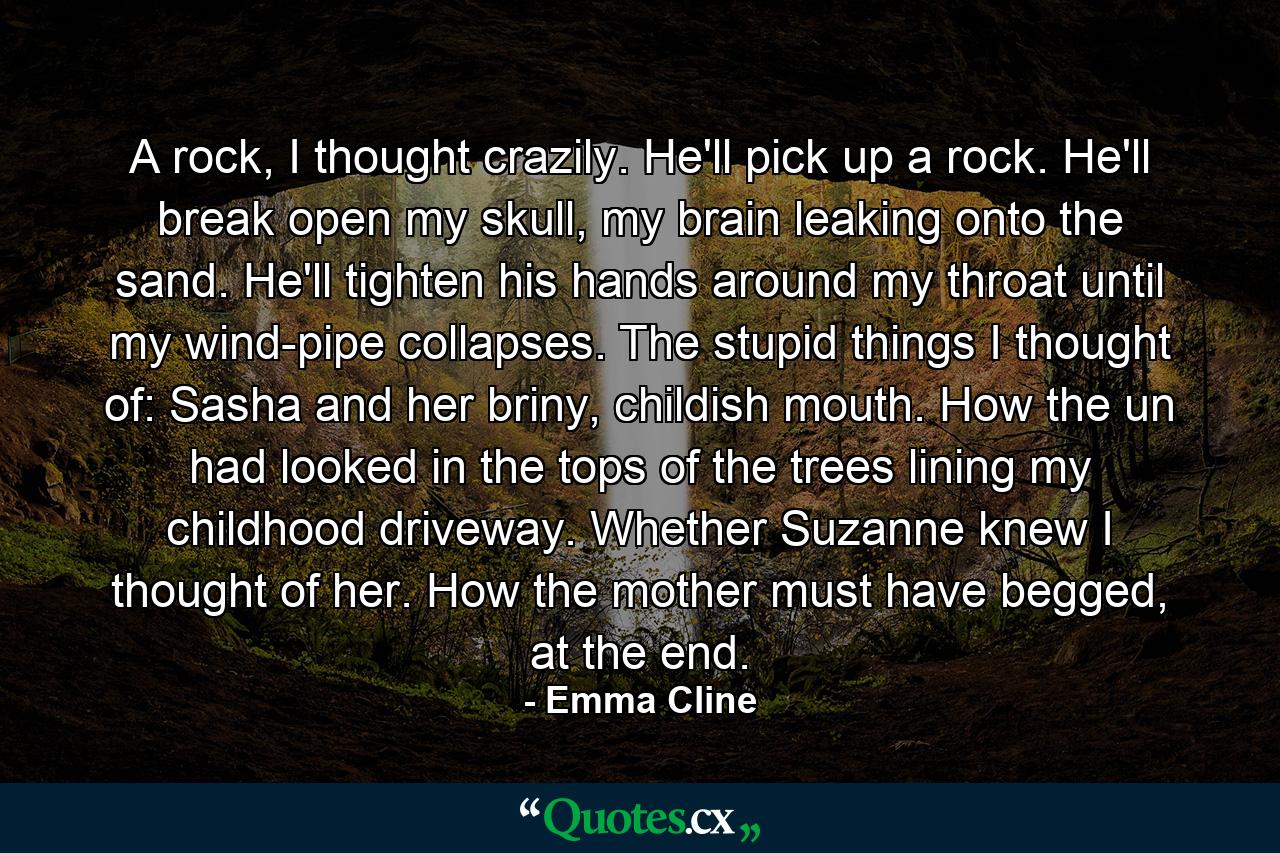 A rock, I thought crazily. He'll pick up a rock. He'll break open my skull, my brain leaking onto the sand. He'll tighten his hands around my throat until my wind-pipe collapses. The stupid things I thought of: Sasha and her briny, childish mouth. How the un had looked in the tops of the trees lining my childhood driveway. Whether Suzanne knew I thought of her. How the mother must have begged, at the end. - Quote by Emma Cline