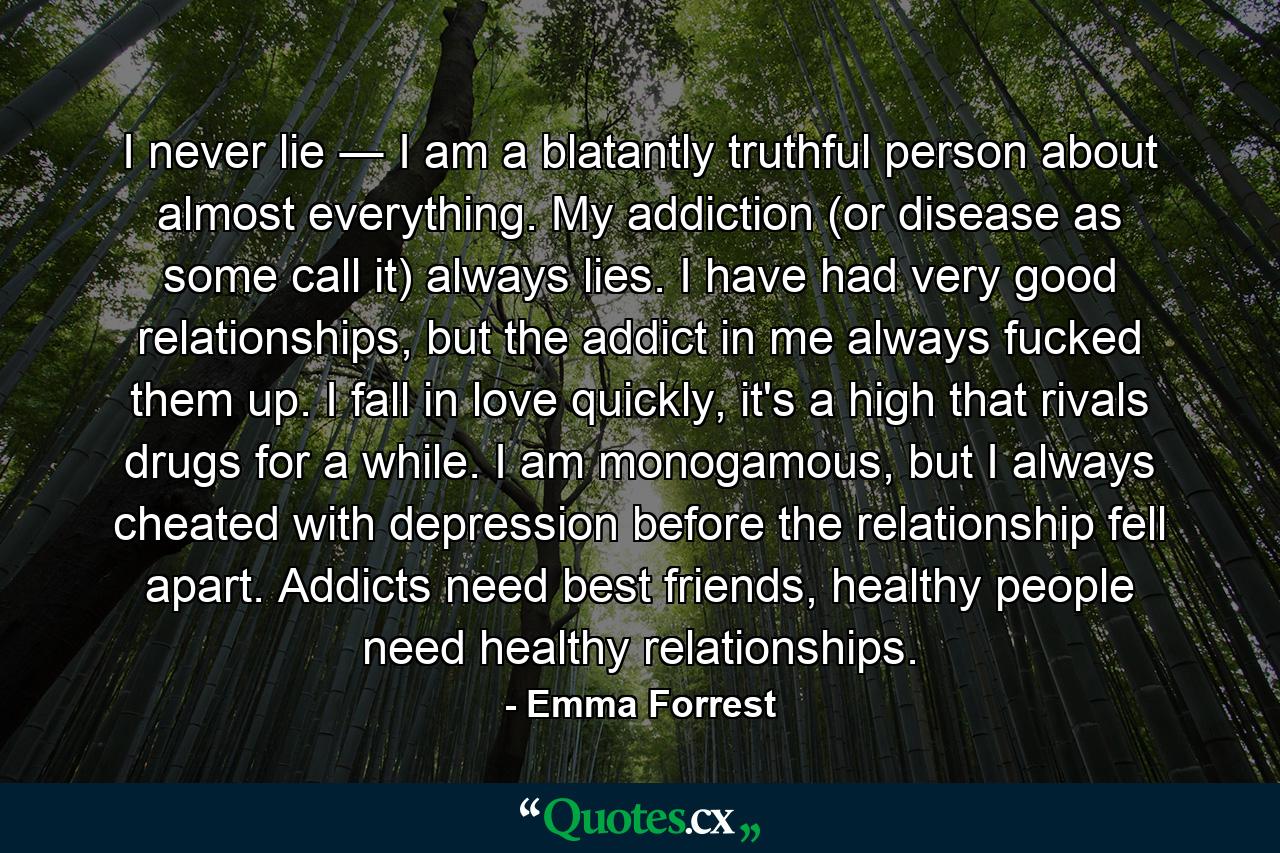 I never lie ― I am a blatantly truthful person about almost everything. My addiction (or disease as some call it) always lies. I have had very good relationships, but the addict in me always fucked them up. I fall in love quickly, it's a high that rivals drugs for a while. I am monogamous, but I always cheated with depression before the relationship fell apart. Addicts need best friends, healthy people need healthy relationships. - Quote by Emma Forrest