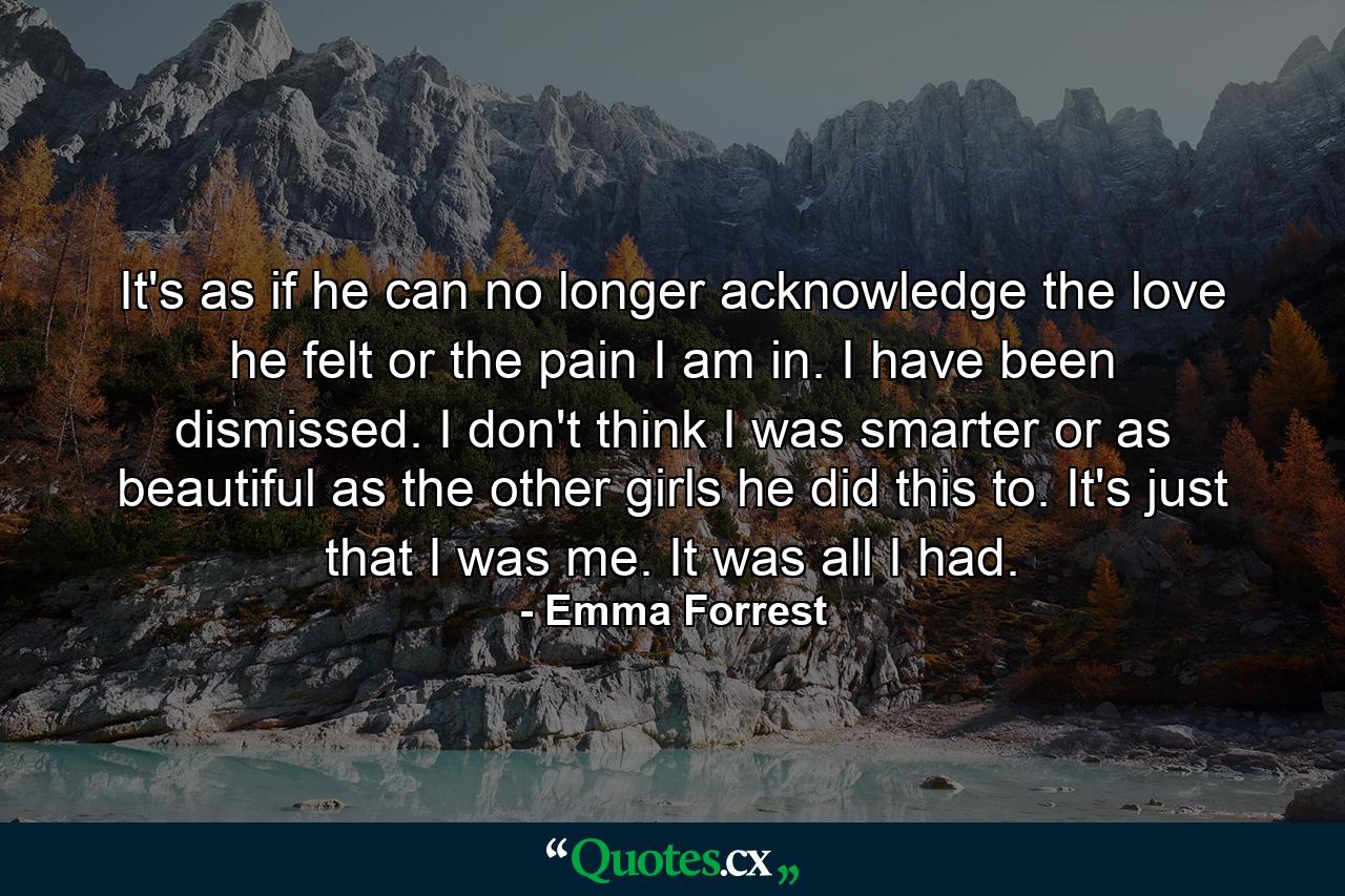 It's as if he can no longer acknowledge the love he felt or the pain I am in. I have been dismissed. I don't think I was smarter or as beautiful as the other girls he did this to. It's just that I was me. It was all I had. - Quote by Emma Forrest