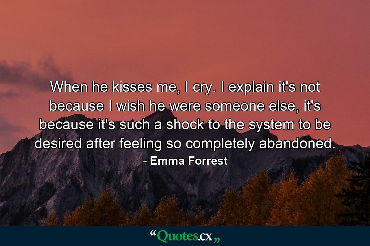 When he kisses me, I cry. I explain it's not because I wish he were someone else, it's because it's such a shock to the system to be desired after feeling so completely abandoned. - Quote by Emma Forrest