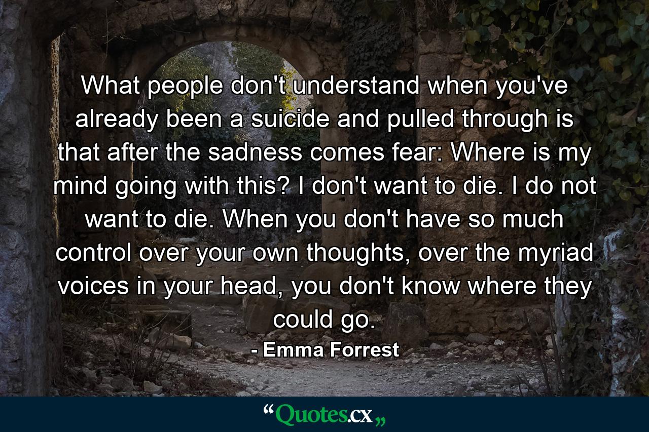 What people don't understand when you've already been a suicide and pulled through is that after the sadness comes fear: Where is my mind going with this? I don't want to die. I do not want to die. When you don't have so much control over your own thoughts, over the myriad voices in your head, you don't know where they could go. - Quote by Emma Forrest