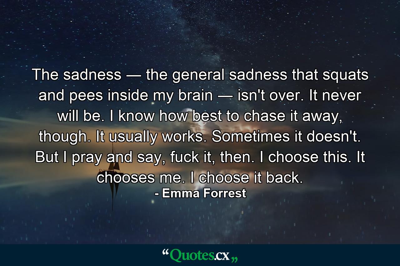 The sadness ― the general sadness that squats and pees inside my brain ― isn't over. It never will be. I know how best to chase it away, though. It usually works. Sometimes it doesn't. But I pray and say, fuck it, then. I choose this. It chooses me. I choose it back. - Quote by Emma Forrest