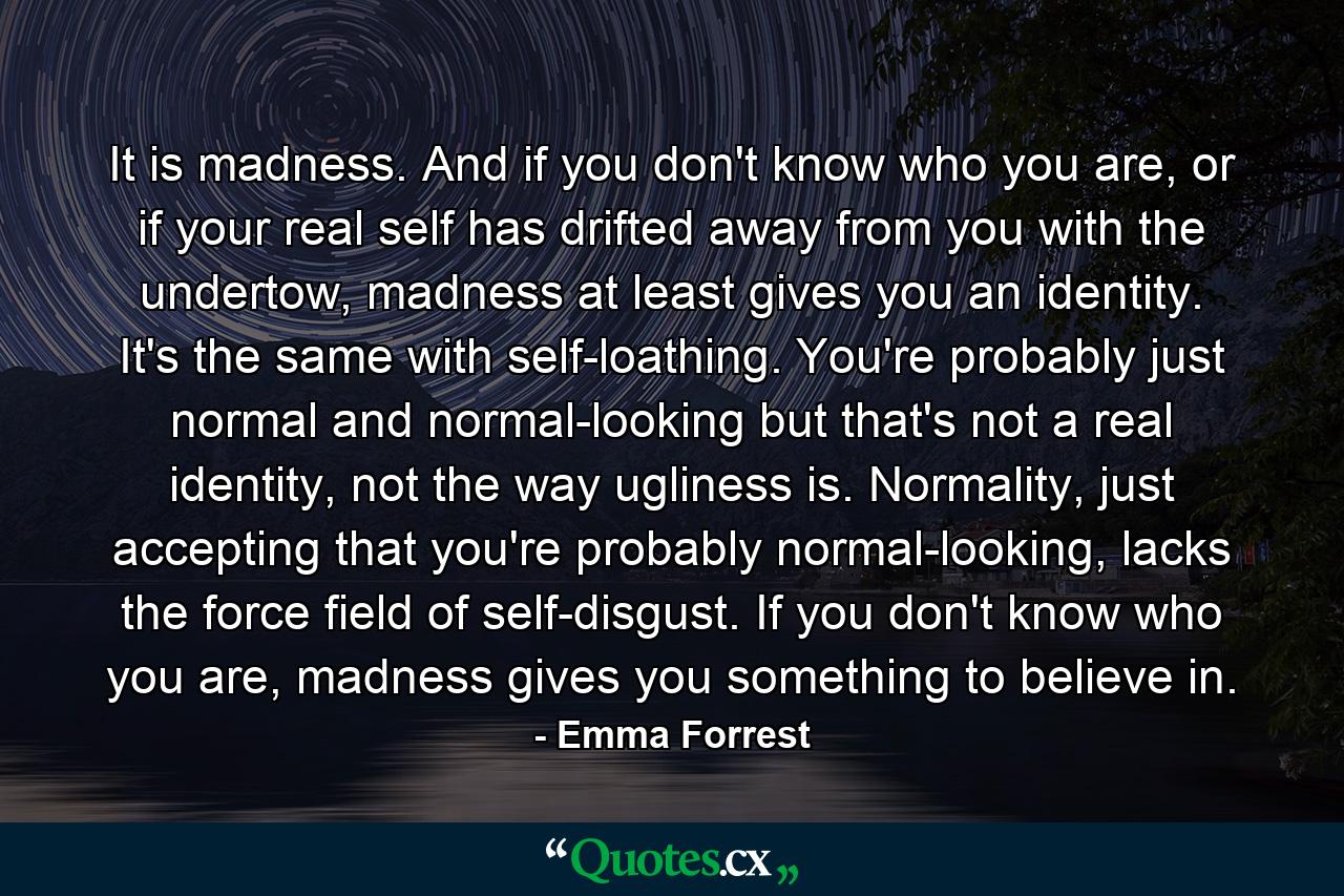 It is madness. And if you don't know who you are, or if your real self has drifted away from you with the undertow, madness at least gives you an identity. It's the same with self-loathing. You're probably just normal and normal-looking but that's not a real identity, not the way ugliness is. Normality, just accepting that you're probably normal-looking, lacks the force field of self-disgust. If you don't know who you are, madness gives you something to believe in. - Quote by Emma Forrest