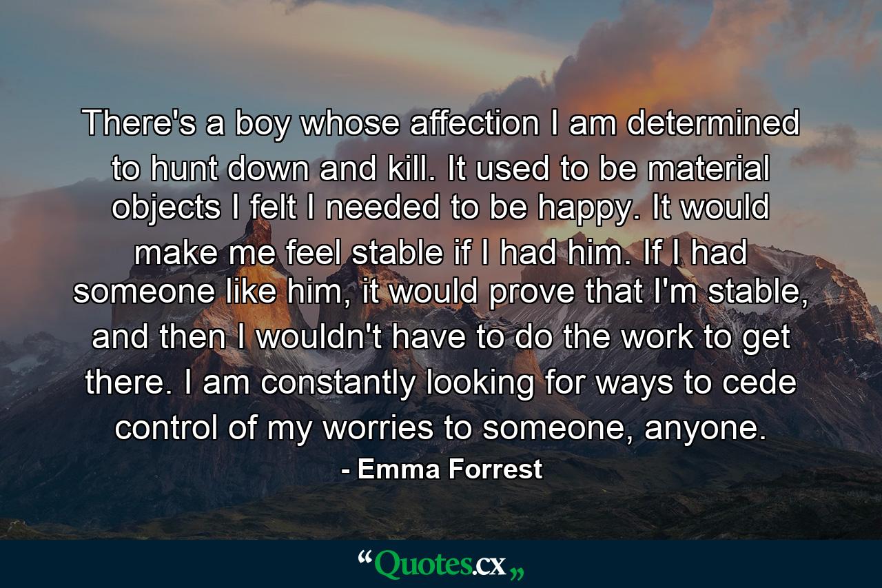 There's a boy whose affection I am determined to hunt down and kill. It used to be material objects I felt I needed to be happy. It would make me feel stable if I had him. If I had someone like him, it would prove that I'm stable, and then I wouldn't have to do the work to get there. I am constantly looking for ways to cede control of my worries to someone, anyone. - Quote by Emma Forrest