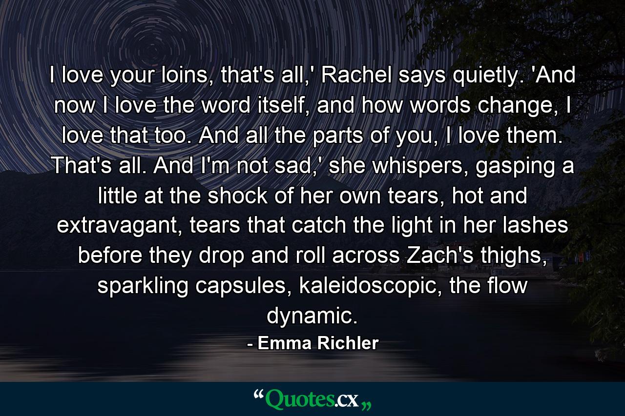 I love your loins, that's all,' Rachel says quietly. 'And now I love the word itself, and how words change, I love that too. And all the parts of you, I love them. That's all. And I'm not sad,' she whispers, gasping a little at the shock of her own tears, hot and extravagant, tears that catch the light in her lashes before they drop and roll across Zach's thighs, sparkling capsules, kaleidoscopic, the flow dynamic. - Quote by Emma Richler