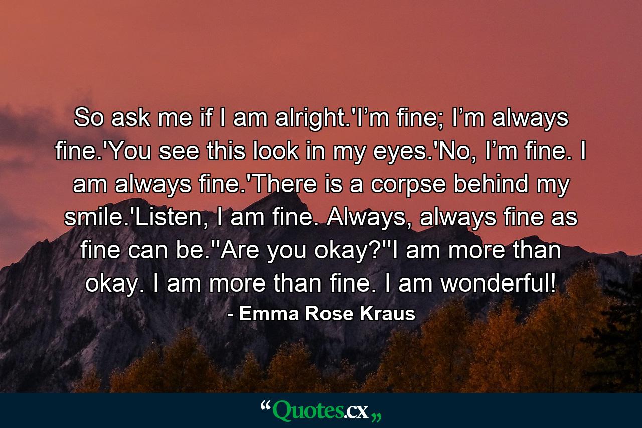 So ask me if I am alright.'I’m fine; I’m always fine.'You see this look in my eyes.'No, I’m fine. I am always fine.'There is a corpse behind my smile.'Listen, I am fine. Always, always fine as fine can be.''Are you okay?''I am more than okay. I am more than fine. I am wonderful! - Quote by Emma Rose Kraus