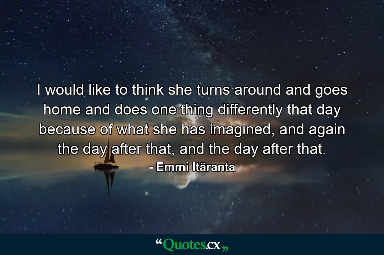 I would like to think she turns around and goes home and does one thing differently that day because of what she has imagined, and again the day after that, and the day after that. - Quote by Emmi Itäranta