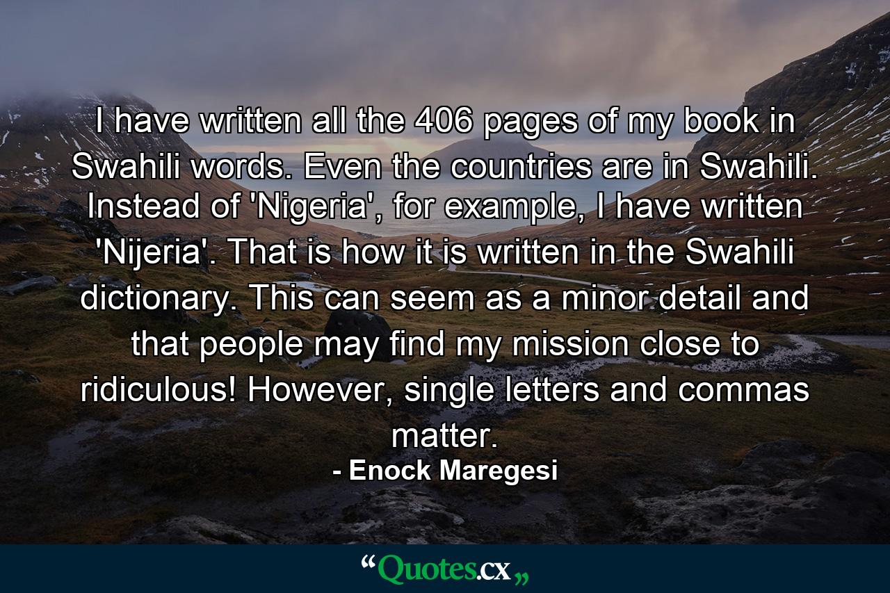 I have written all the 406 pages of my book in Swahili words. Even the countries are in Swahili. Instead of 'Nigeria', for example, I have written 'Nijeria'. That is how it is written in the Swahili dictionary. This can seem as a minor detail and that people may find my mission close to ridiculous! However, single letters and commas matter. - Quote by Enock Maregesi