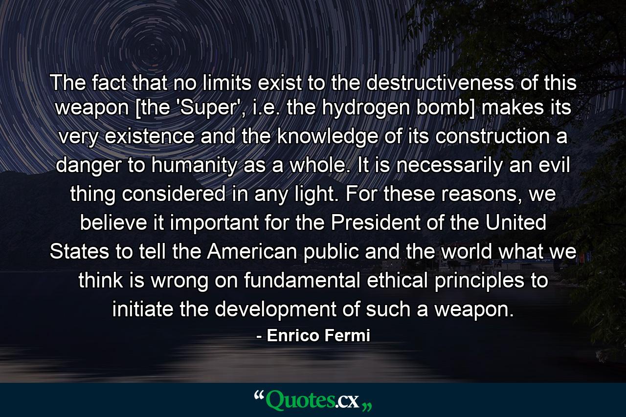 The fact that no limits exist to the destructiveness of this weapon [the 'Super', i.e. the hydrogen bomb] makes its very existence and the knowledge of its construction a danger to humanity as a whole. It is necessarily an evil thing considered in any light. For these reasons, we believe it important for the President of the United States to tell the American public and the world what we think is wrong on fundamental ethical principles to initiate the development of such a weapon. - Quote by Enrico Fermi