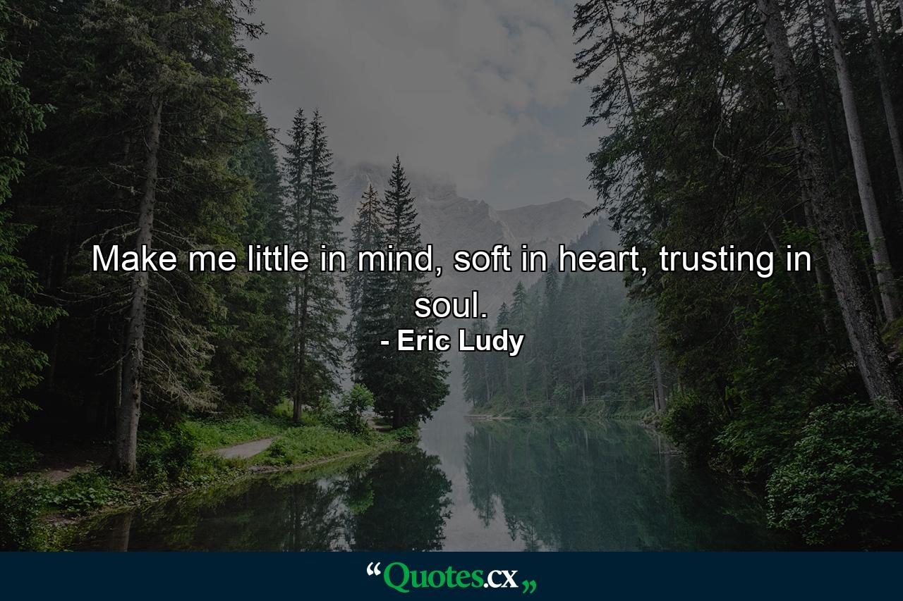 Make me little in mind, soft in heart, trusting in soul. - Quote by Eric Ludy