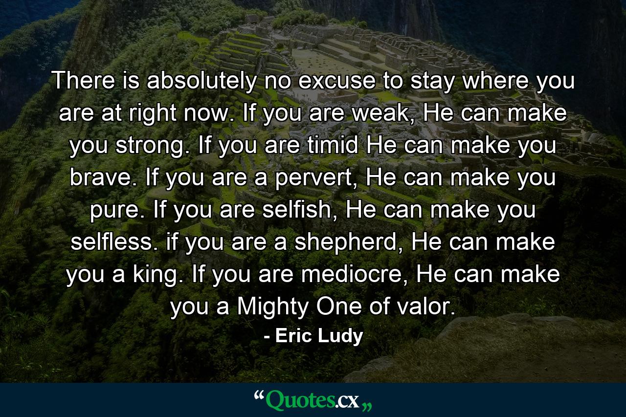 There is absolutely no excuse to stay where you are at right now. If you are weak, He can make you strong. If you are timid He can make you brave. If you are a pervert, He can make you pure. If you are selfish, He can make you selfless. if you are a shepherd, He can make you a king. If you are mediocre, He can make you a Mighty One of valor. - Quote by Eric Ludy