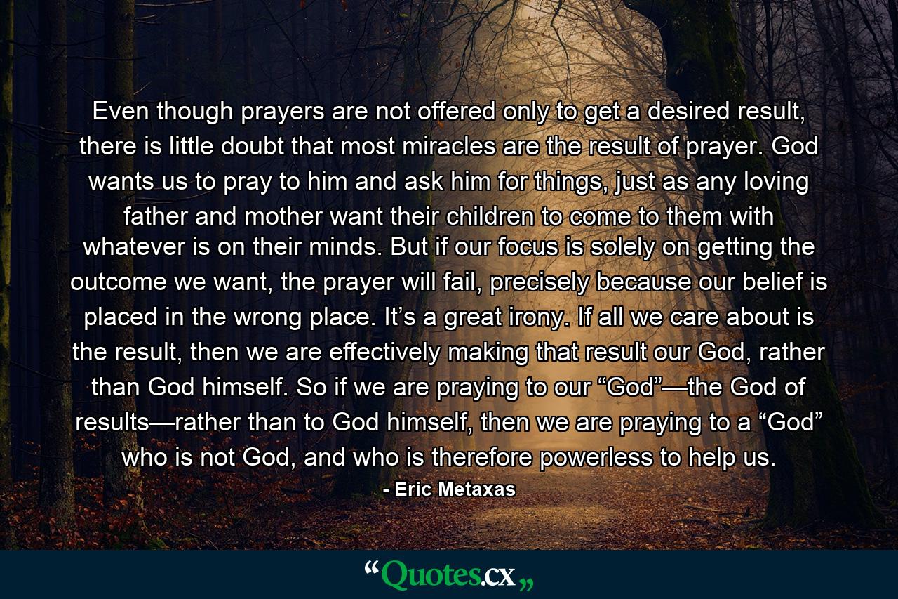 Even though prayers are not offered only to get a desired result, there is little doubt that most miracles are the result of prayer. God wants us to pray to him and ask him for things, just as any loving father and mother want their children to come to them with whatever is on their minds. But if our focus is solely on getting the outcome we want, the prayer will fail, precisely because our belief is placed in the wrong place. It’s a great irony. If all we care about is the result, then we are effectively making that result our God, rather than God himself. So if we are praying to our “God”—the God of results—rather than to God himself, then we are praying to a “God” who is not God, and who is therefore powerless to help us. - Quote by Eric Metaxas