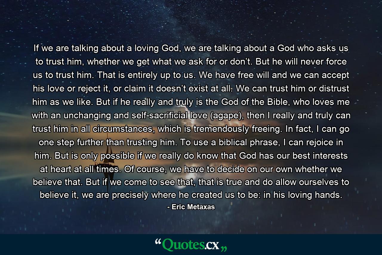 If we are talking about a loving God, we are talking about a God who asks us to trust him, whether we get what we ask for or don’t. But he will never force us to trust him. That is entirely up to us. We have free will and we can accept his love or reject it, or claim it doesn’t exist at all. We can trust him or distrust him as we like. But if he really and truly is the God of the Bible, who loves me with an unchanging and self-sacrificial love (agape), then I really and truly can trust him in all circumstances, which is tremendously freeing. In fact, I can go one step further than trusting him. To use a biblical phrase, I can rejoice in him. But is only possible if we really do know that God has our best interests at heart at all times. Of course, we have to decide on our own whether we believe that. But if we come to see that, that is true and do allow ourselves to believe it, we are precisely where he created us to be: in his loving hands. - Quote by Eric Metaxas