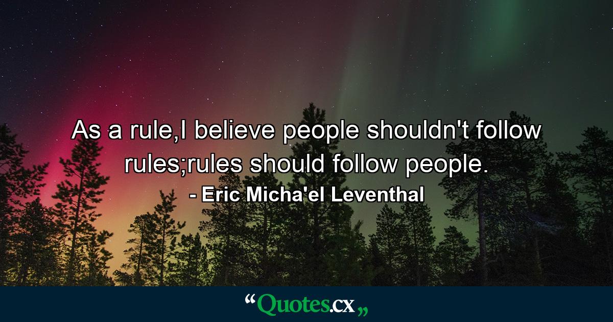 As a rule,I believe people shouldn't follow rules;rules should follow people. - Quote by Eric Micha'el Leventhal