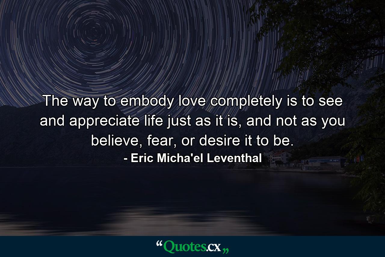 The way to embody love completely is to see and appreciate life just as it is, and not as you believe, fear, or desire it to be. - Quote by Eric Micha'el Leventhal