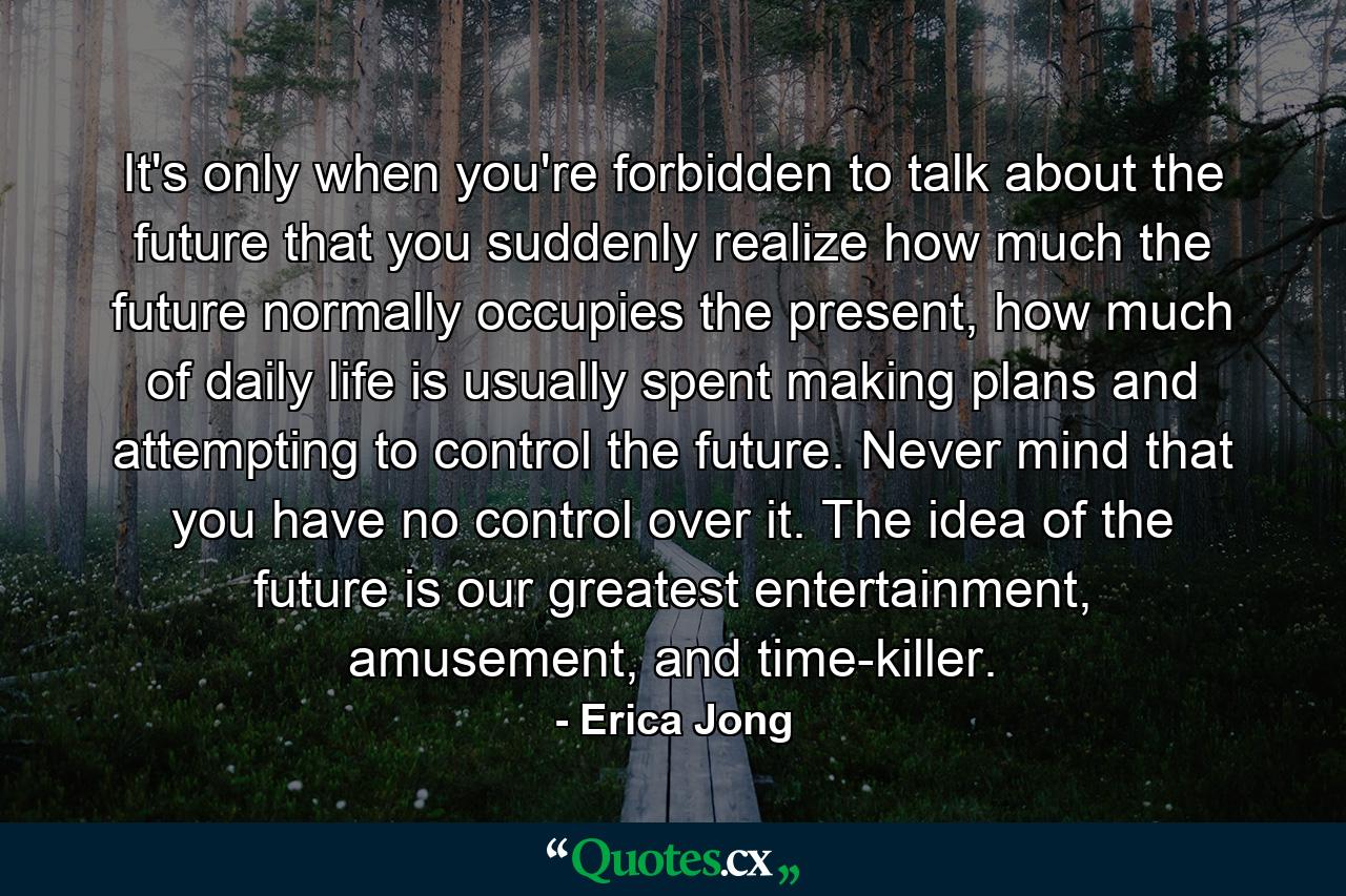 It's only when you're forbidden to talk about the future that you suddenly realize how much the future normally occupies the present, how much of daily life is usually spent making plans and attempting to control the future. Never mind that you have no control over it. The idea of the future is our greatest entertainment, amusement, and time-killer. - Quote by Erica Jong