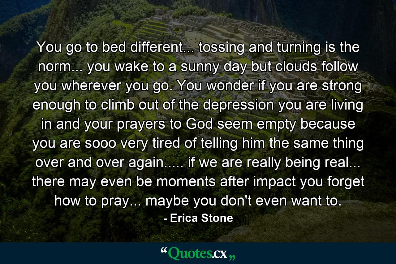 You go to bed different... tossing and turning is the norm... you wake to a sunny day but clouds follow you wherever you go. You wonder if you are strong enough to climb out of the depression you are living in and your prayers to God seem empty because you are sooo very tired of telling him the same thing over and over again..... if we are really being real... there may even be moments after impact you forget how to pray... maybe you don't even want to. - Quote by Erica Stone