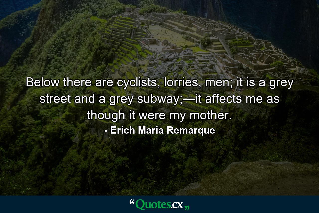 Below there are cyclists, lorries, men; it is a grey street and a grey subway;—it affects me as though it were my mother. - Quote by Erich Maria Remarque