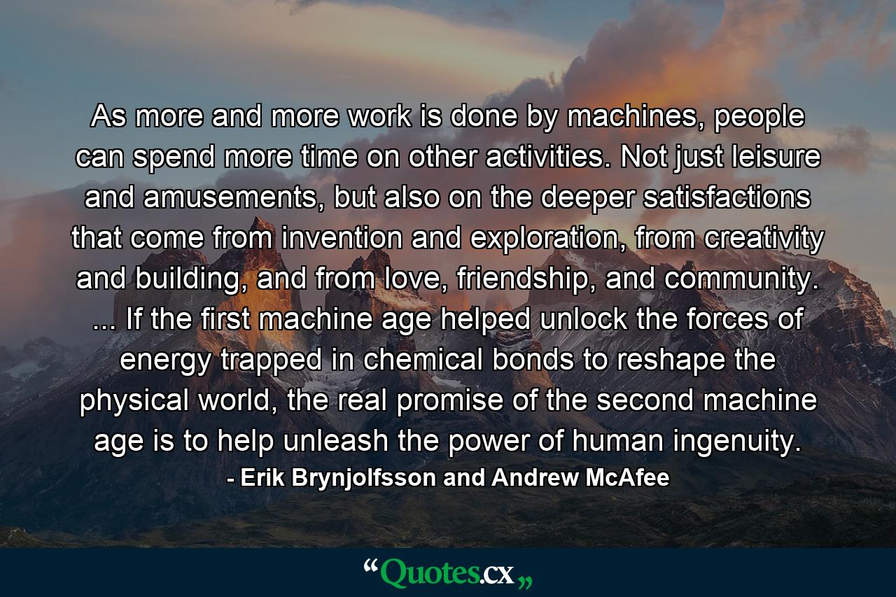 As more and more work is done by machines, people can spend more time on other activities. Not just leisure and amusements, but also on the deeper satisfactions that come from invention and exploration, from creativity and building, and from love, friendship, and community. ... If the first machine age helped unlock the forces of energy trapped in chemical bonds to reshape the physical world, the real promise of the second machine age is to help unleash the power of human ingenuity. - Quote by Erik Brynjolfsson and Andrew McAfee