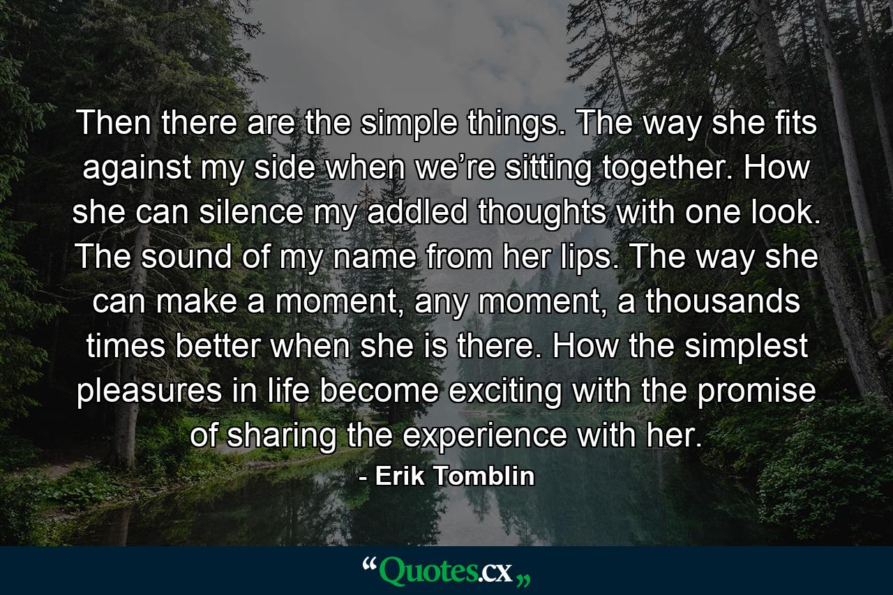 Then there are the simple things. The way she fits against my side when we’re sitting together. How she can silence my addled thoughts with one look. The sound of my name from her lips. The way she can make a moment, any moment, a thousands times better when she is there. How the simplest pleasures in life become exciting with the promise of sharing the experience with her. - Quote by Erik Tomblin