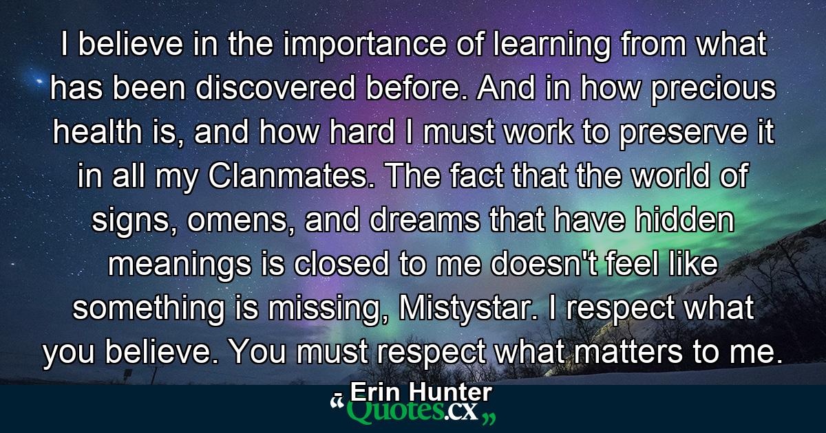 I believe in the importance of learning from what has been discovered before. And in how precious health is, and how hard I must work to preserve it in all my Clanmates. The fact that the world of signs, omens, and dreams that have hidden meanings is closed to me doesn't feel like something is missing, Mistystar. I respect what you believe. You must respect what matters to me. - Quote by Erin Hunter