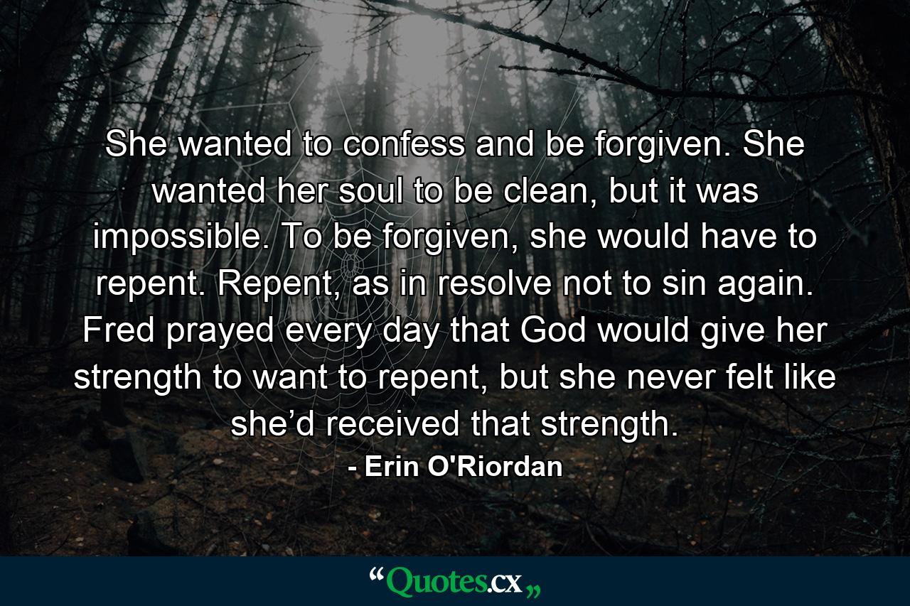 She wanted to confess and be forgiven. She wanted her soul to be clean, but it was impossible. To be forgiven, she would have to repent. Repent, as in resolve not to sin again. Fred prayed every day that God would give her strength to want to repent, but she never felt like she’d received that strength. - Quote by Erin O'Riordan