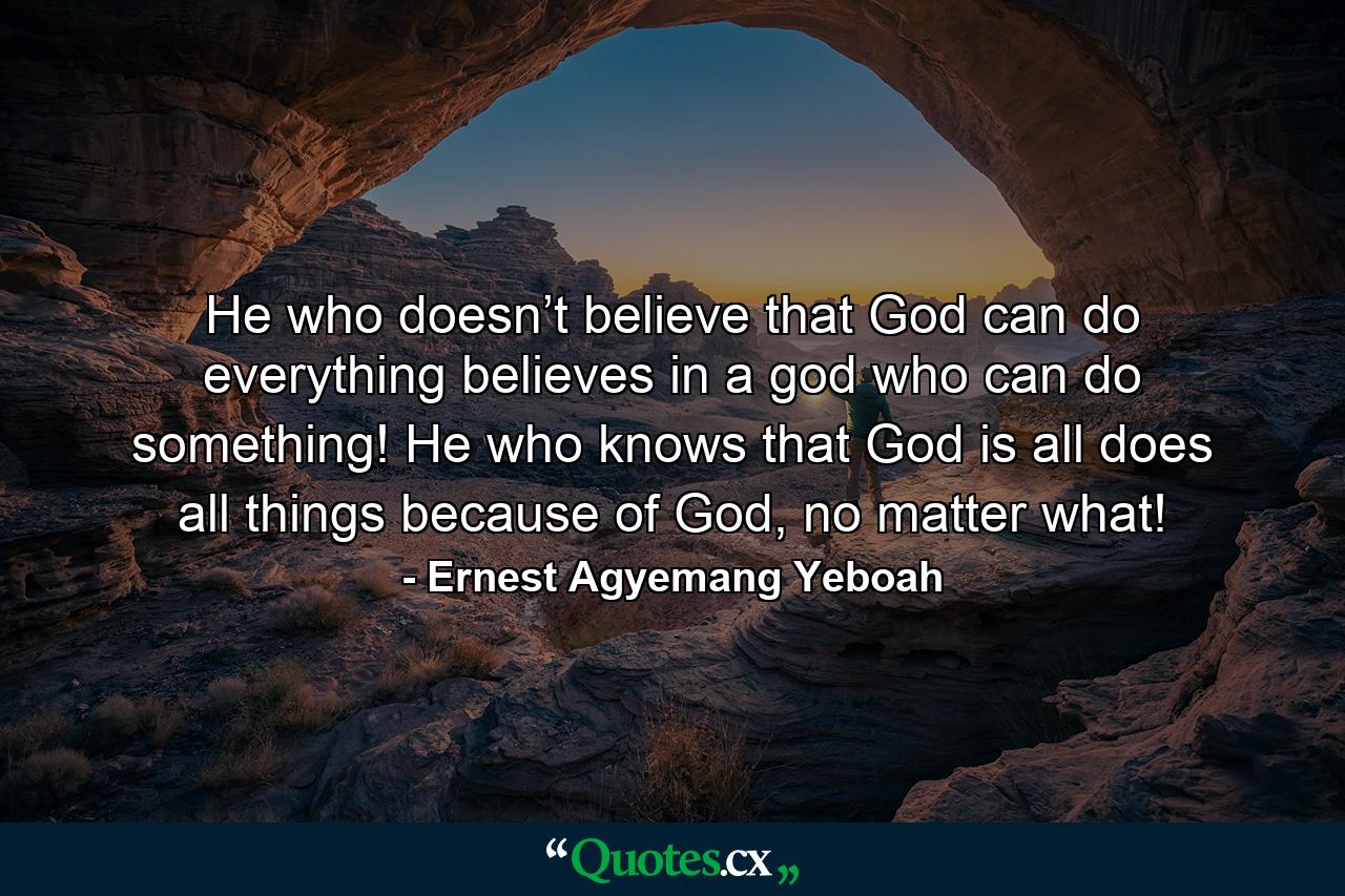 He who doesn’t believe that God can do everything believes in a god who can do something! He who knows that God is all does all things because of God, no matter what! - Quote by Ernest Agyemang Yeboah