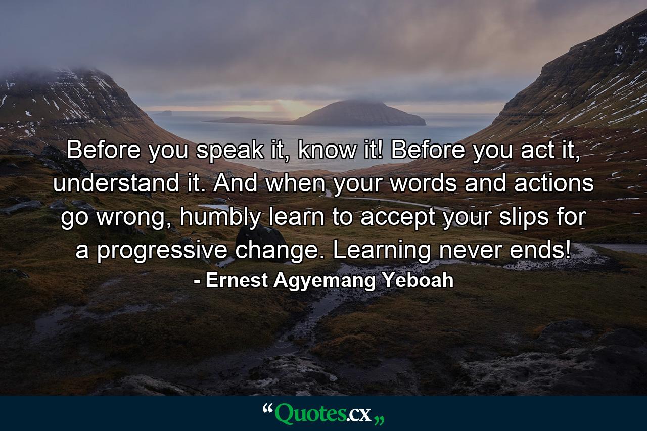 Before you speak it, know it! Before you act it, understand it. And when your words and actions go wrong, humbly learn to accept your slips for a progressive change. Learning never ends! - Quote by Ernest Agyemang Yeboah