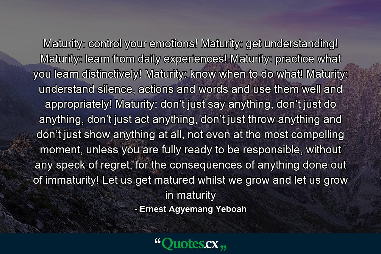 Maturity: control your emotions! Maturity: get understanding! Maturity: learn from daily experiences! Maturity: practice what you learn distinctively! Maturity: know when to do what! Maturity: understand silence, actions and words and use them well and appropriately! Maturity: don’t just say anything, don’t just do anything, don’t just act anything, don’t just throw anything and don’t just show anything at all, not even at the most compelling moment, unless you are fully ready to be responsible, without any speck of regret, for the consequences of anything done out of immaturity! Let us get matured whilst we grow and let us grow in maturity - Quote by Ernest Agyemang Yeboah