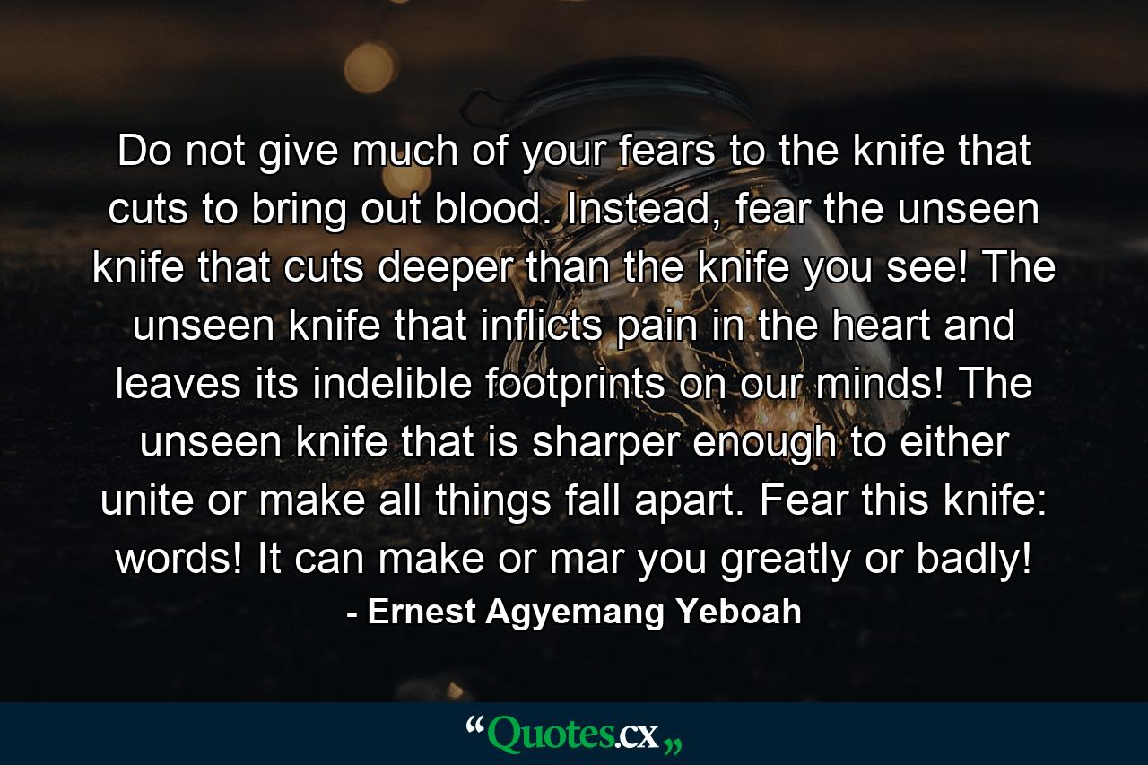 Do not give much of your fears to the knife that cuts to bring out blood. Instead, fear the unseen knife that cuts deeper than the knife you see! The unseen knife that inflicts pain in the heart and leaves its indelible footprints on our minds! The unseen knife that is sharper enough to either unite or make all things fall apart. Fear this knife: words! It can make or mar you greatly or badly! - Quote by Ernest Agyemang Yeboah