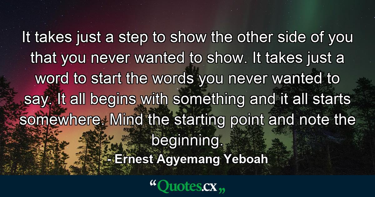 It takes just a step to show the other side of you that you never wanted to show. It takes just a word to start the words you never wanted to say. It all begins with something and it all starts somewhere. Mind the starting point and note the beginning. - Quote by Ernest Agyemang Yeboah