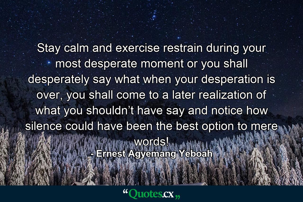 Stay calm and exercise restrain during your most desperate moment or you shall desperately say what when your desperation is over, you shall come to a later realization of what you shouldn’t have say and notice how silence could have been the best option to mere words! - Quote by Ernest Agyemang Yeboah