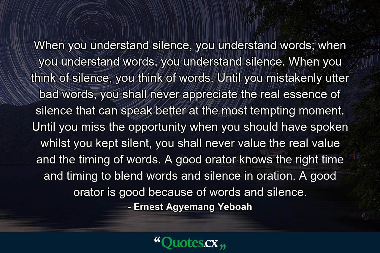 When you understand silence, you understand words; when you understand words, you understand silence. When you think of silence, you think of words. Until you mistakenly utter bad words, you shall never appreciate the real essence of silence that can speak better at the most tempting moment. Until you miss the opportunity when you should have spoken whilst you kept silent, you shall never value the real value and the timing of words. A good orator knows the right time and timing to blend words and silence in oration. A good orator is good because of words and silence. - Quote by Ernest Agyemang Yeboah