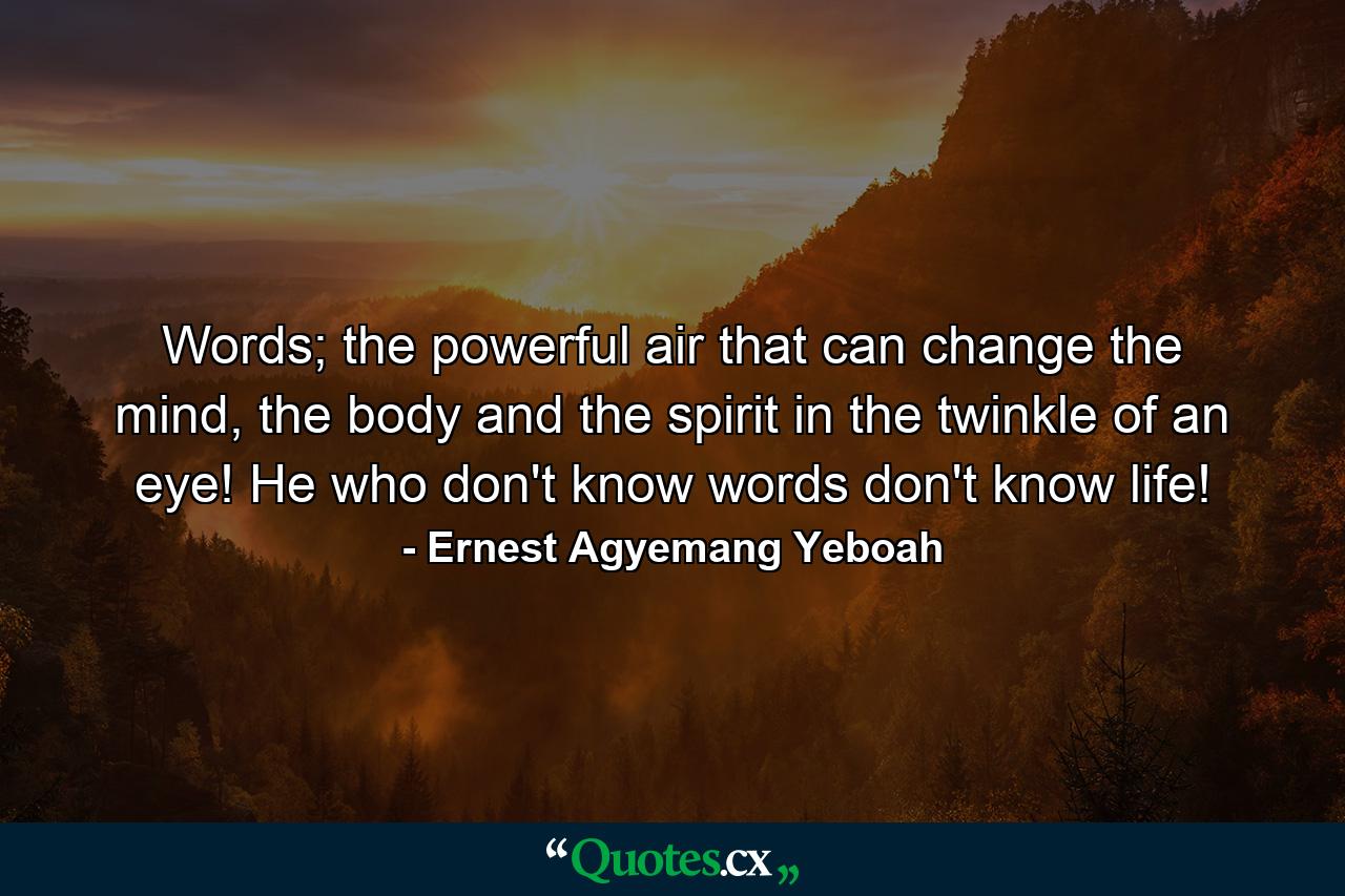 Words; the powerful air that can change the mind, the body and the spirit in the twinkle of an eye! He who don't know words don't know life! - Quote by Ernest Agyemang Yeboah